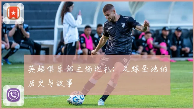 英超俱乐部主场巡礼:足球圣地的历史与故事