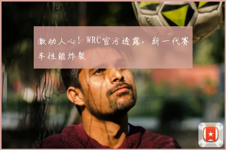 激动人心！WRC官方透露，新一代赛车性能炸裂
