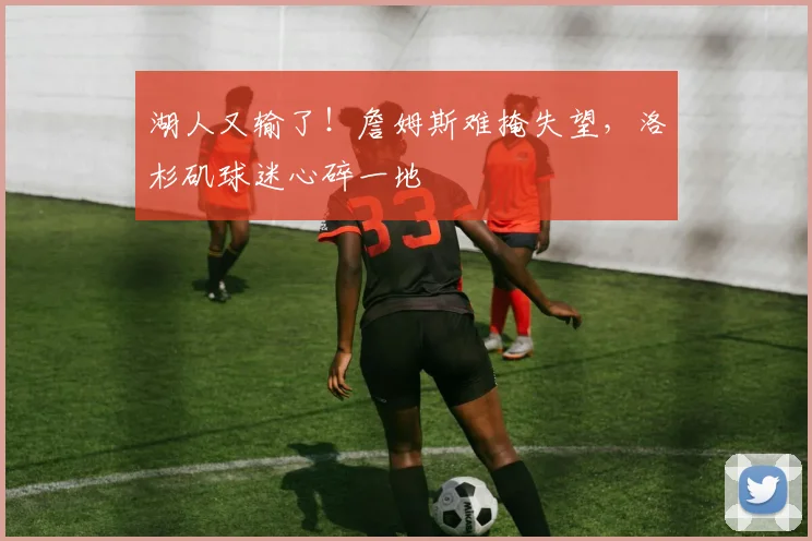 湖人又输了!詹姆斯难掩失望,洛杉矶球迷心碎一地