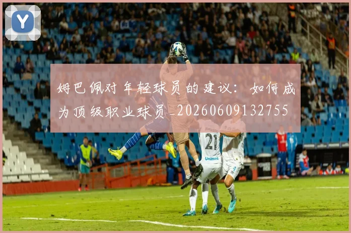 姆巴佩对年轻球员的建议:如何成为顶级职业球员_20260609132755