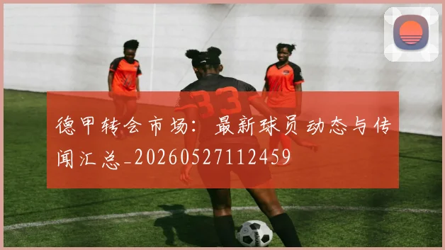 德甲转会市场:最新球员动态与传闻汇总_20260527112459