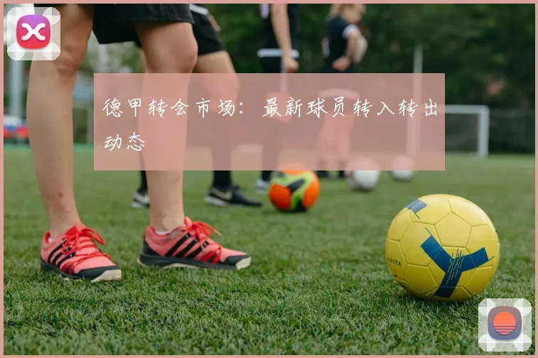 德甲转会市场：最新球员转入转出动态