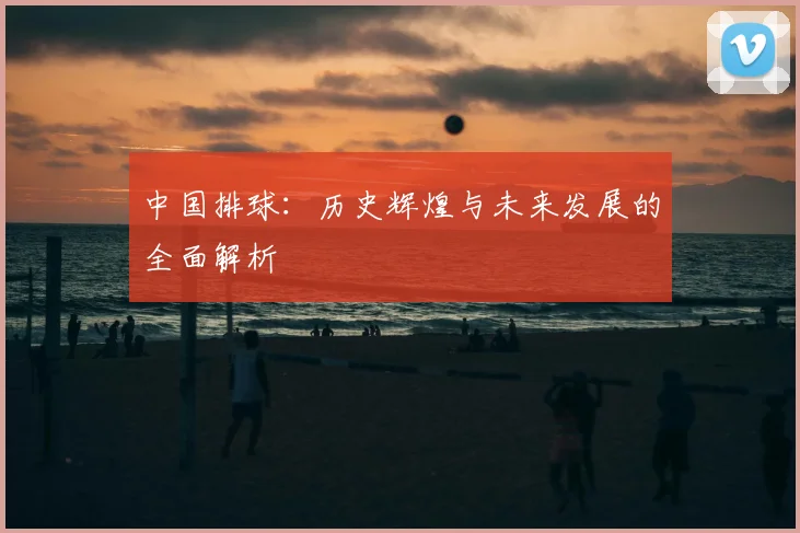 中国排球:历史辉煌与未来发展的全面解析